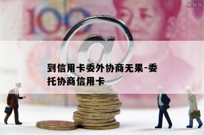 到信用卡委外协商无果-委托协商信用卡