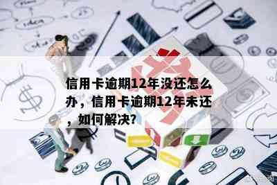 信用卡逾期12年没还怎么办，信用卡逾期12年未还，如何解决？