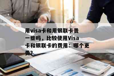 用visa卡和用银联卡贵一些吗，比较使用Visa卡和银联卡的费用：哪个更贵？