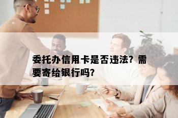 委托办信用卡是否违法？需要寄给银行吗？