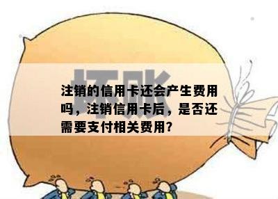 注销的信用卡还会产生费用吗，注销信用卡后，是否还需要支付相关费用？