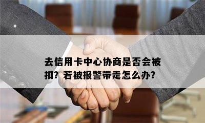 去信用卡中心协商是否会被扣？若被报警带走怎么办？