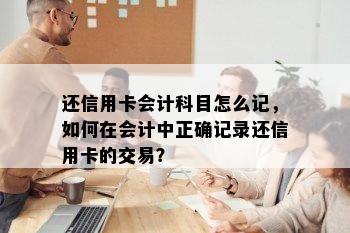 还信用卡会计科目怎么记，如何在会计中正确记录还信用卡的交易？