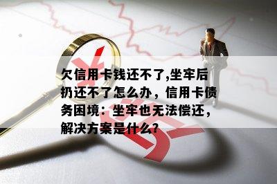 欠信用卡钱还不了,坐牢后扔还不了怎么办，信用卡债务困境：坐牢也无法偿还，解决方案是什么？