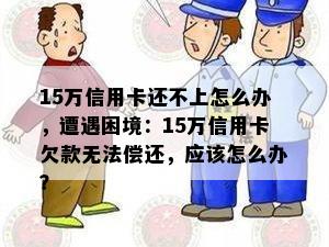 15万信用卡还不上怎么办，遭遇困境：15万信用卡欠款无法偿还，应该怎么办？