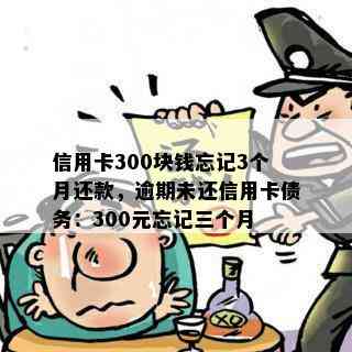 信用卡300块钱忘记3个月还款，逾期未还信用卡债务：300元忘记三个月