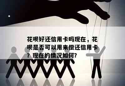 花呗好还信用卡吗现在，花呗是否可以用来偿还信用卡？现在的情况如何？