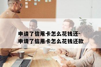 申请了信用卡怎么花钱还-申请了信用卡怎么花钱还款