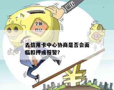 去信用卡中心协商是否会面临扣押或报警？