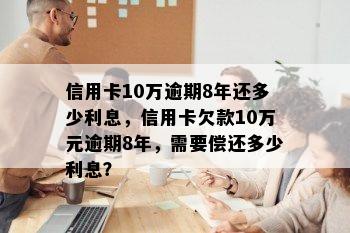 信用卡10万逾期8年还多少利息，信用卡欠款10万元逾期8年，需要偿还多少利息？