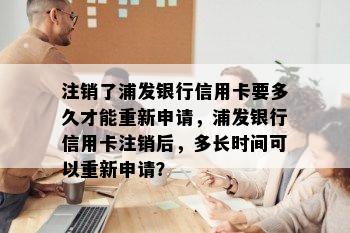 注销了浦发银行信用卡要多久才能重新申请，浦发银行信用卡注销后，多长时间可以重新申请？