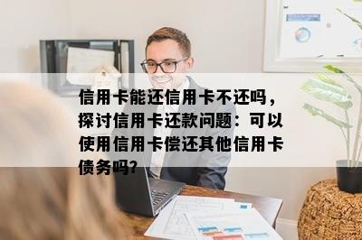 信用卡能还信用卡不还吗，探讨信用卡还款问题：可以使用信用卡偿还其他信用卡债务吗？