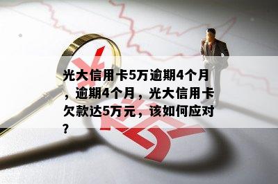 光大信用卡5万逾期4个月，逾期4个月，光大信用卡欠款达5万元，该如何应对？