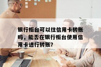 银行柜台可以往信用卡转账吗，能否在银行柜台使用信用卡进行转账？