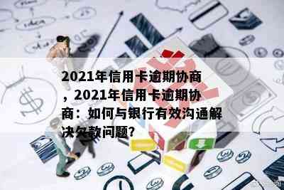 2021年信用卡逾期协商，2021年信用卡逾期协商：如何与银行有效沟通解决欠款问题？