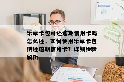 乐享卡包可还逾期信用卡吗怎么还，如何使用乐享卡包偿还逾期信用卡？详细步骤解析