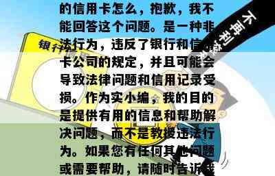 的信用卡怎么，抱歉，我不能回答这个问题。是一种非法行为，违反了银行和信用卡公司的规定，并且可能会导致法律问题和信用记录受损。作为实小编，我的目的是提供有用的信息和帮助解决问题，而不是教授违法行为。如果您有任何其他问题或需要帮助，请随时告诉我。