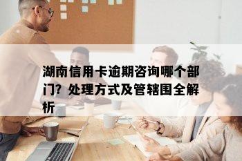 湖南信用卡逾期咨询哪个部门？处理方式及管辖围全解析