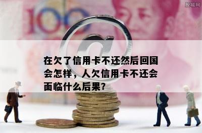 在欠了信用卡不还然后回国会怎样，人欠信用卡不还会面临什么后果？