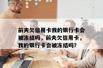 前夫欠信用卡我的银行卡会被冻结吗，前夫欠信用卡，我的银行卡会被冻结吗？