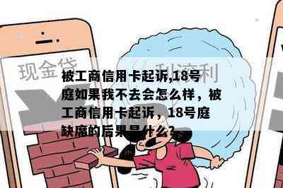 被工商信用卡起诉,18号庭如果我不去会怎么样，被工商信用卡起诉，18号庭缺席的后果是什么？