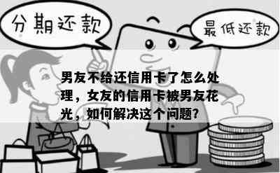 男友不给还信用卡了怎么处理，女友的信用卡被男友花光，如何解决这个问题？