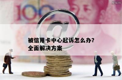 被信用卡中心起诉怎么办？全面解决方案