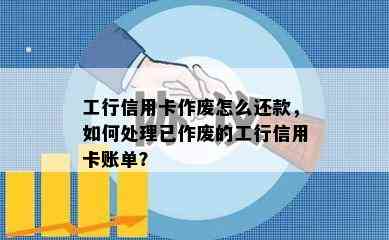 工行信用卡作废怎么还款，如何处理已作废的工行信用卡账单？