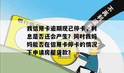 我信用卡逾期现已停卡，利息是否还会产生？同时我妈妈能否在信用卡停卡的情况下申请房屋贷款？