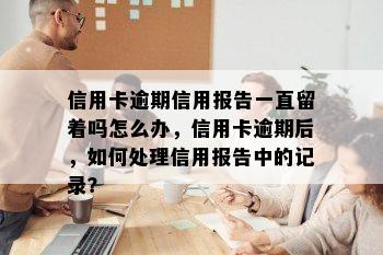 信用卡逾期信用报告一直留着吗怎么办，信用卡逾期后，如何处理信用报告中的记录？