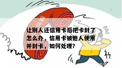 让别人还信用卡后把卡封了怎么办，信用卡被他人使用并封卡，如何处理？