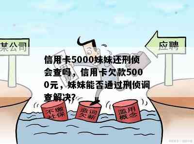 信用卡5000妹妹还刑侦会查吗，信用卡欠款5000元，妹妹能否通过刑侦调查解决？