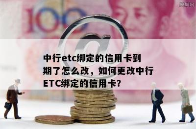 中行etc绑定的信用卡到期了怎么改，如何更改中行ETC绑定的信用卡？