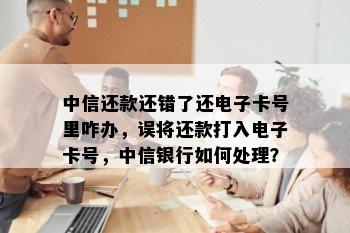 中信还款还错了还电子卡号里咋办，误将还款打入电子卡号，中信银行如何处理？