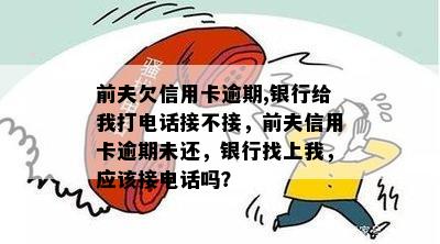 前夫欠信用卡逾期,银行给我打电话接不接，前夫信用卡逾期未还，银行找上我，应该接电话吗？