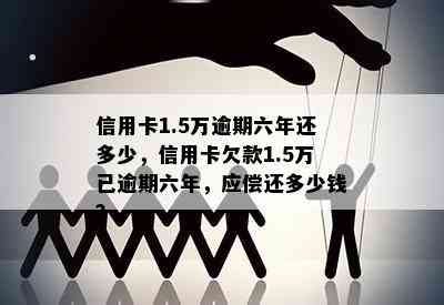 信用卡1.5万逾期六年还多少，信用卡欠款1.5万已逾期六年，应偿还多少钱？