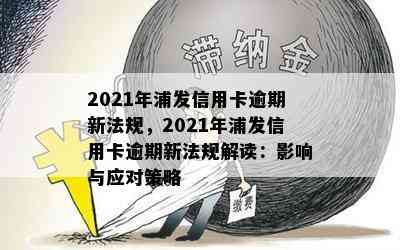 2021年浦发信用卡逾期新法规，2021年浦发信用卡逾期新法规解读：影响与应对策略