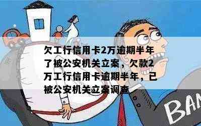 欠工行信用卡2万逾期半年了被公安机关立案，欠款2万工行信用卡逾期半年，已被公安机关立案调查